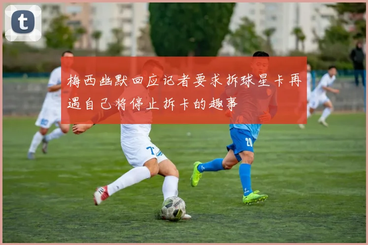 梅西幽默回应记者要求拆球星卡再遇自己将停止拆卡的趣事
