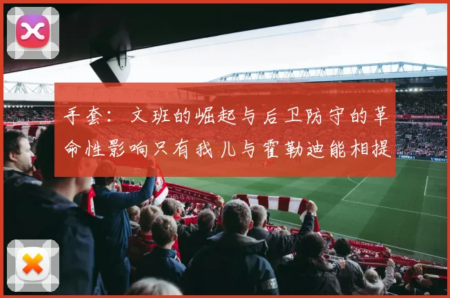 手套：文班的崛起与后卫防守的革命性影响只有我儿与霍勒迪能相提并论