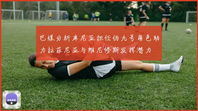 巴媒分析库尼亚担任伪九号角色助力拉菲尼亚与维尼修斯发挥潜力