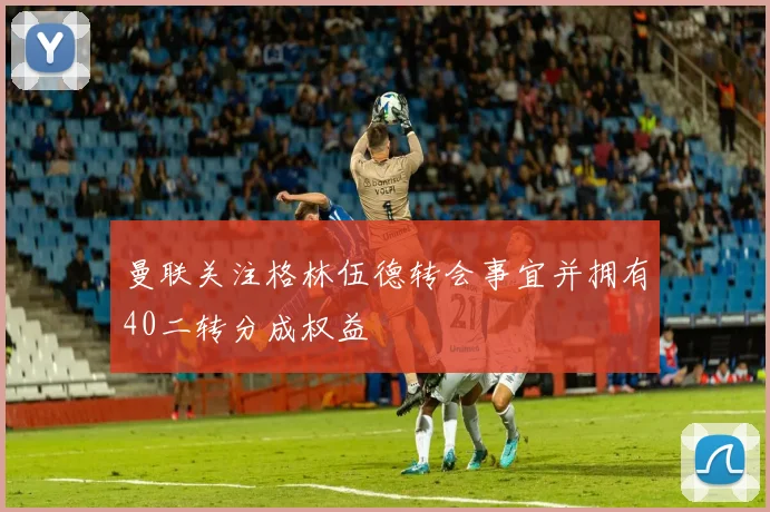 曼联关注格林伍德转会事宜并拥有40二转分成权益