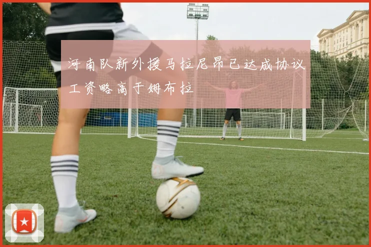 河南队新外援马拉尼昂已达成协议工资略高于姆布拉