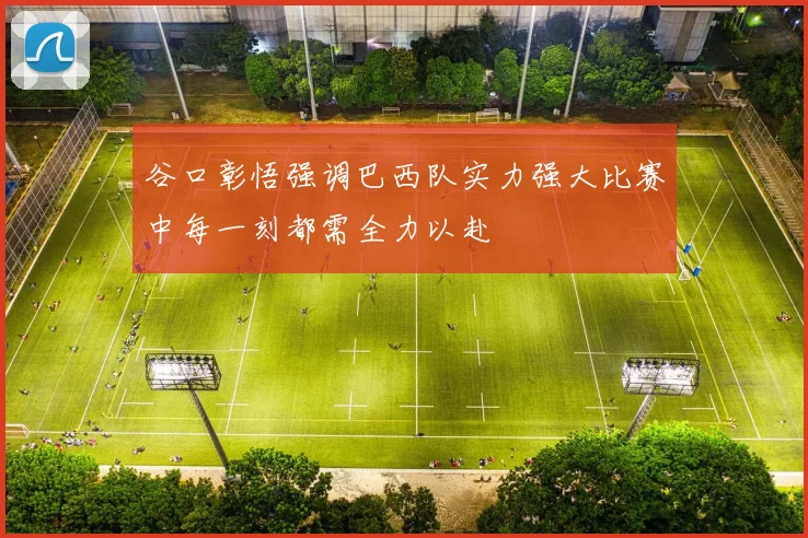 谷口彰悟强调巴西队实力强大比赛中每一刻都需全力以赴