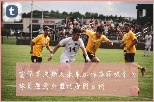 富保罗谈热火未来运作底薪吸引力球员愿意加盟的原因分析