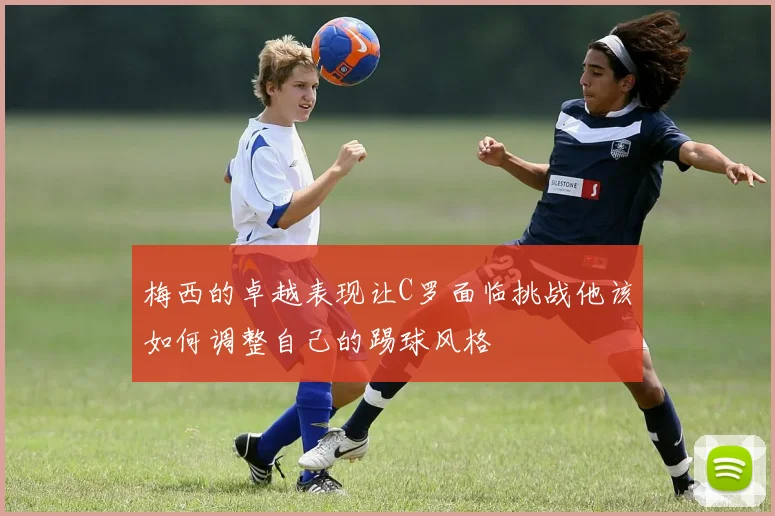 梅西的卓越表现让C罗面临挑战他该如何调整自己的踢球风格