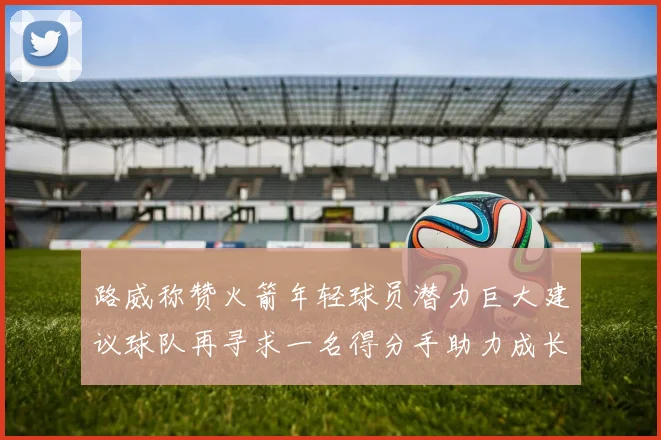 路威称赞火箭年轻球员潜力巨大建议球队再寻求一名得分手助力成长
