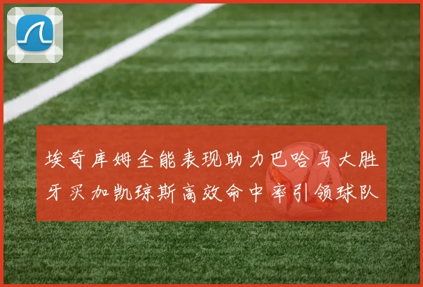 埃奇库姆全能表现助力巴哈马大胜牙买加凯琼斯高效命中率引领球队胜利