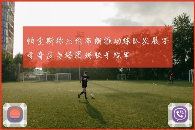 帕金斯称杰伦布朗推动球队发展字母哥应与塔图姆联手绿军