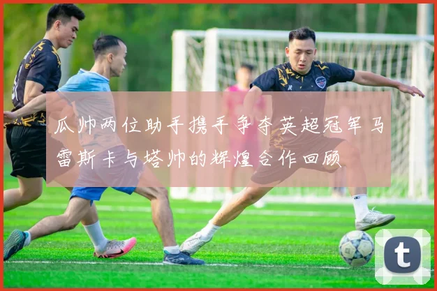 瓜帅两位助手携手争夺英超冠军马雷斯卡与塔帅的辉煌合作回顾