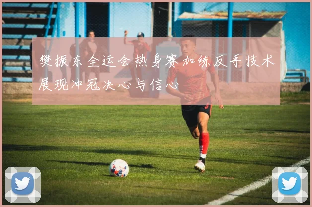 樊振东全运会热身赛加练反手技术展现冲冠决心与信心