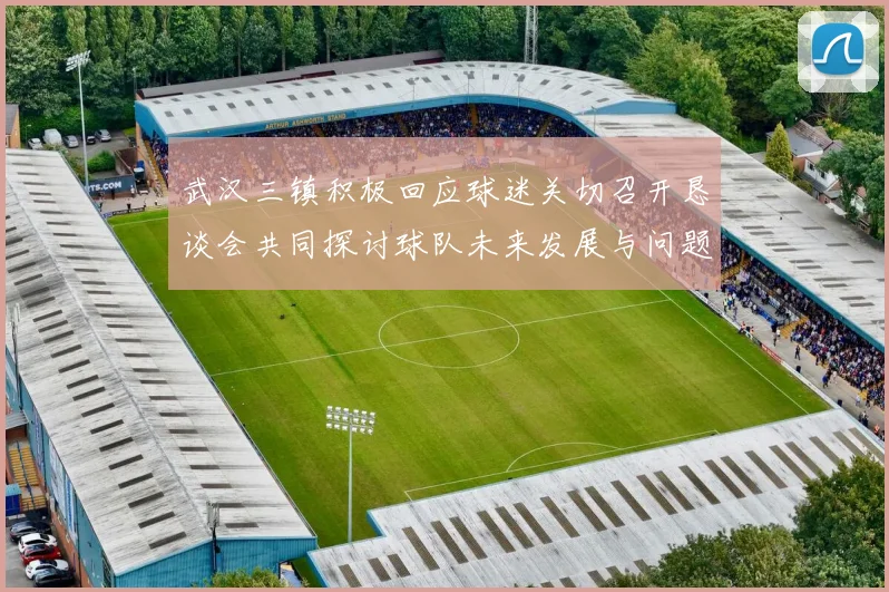 武汉三镇积极回应球迷关切召开恳谈会共同探讨球队未来发展与问题解决