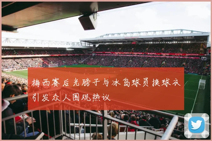 梅西赛后光膀子与冰岛球员换球衣引发众人围观热议