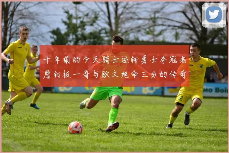 十年前的今天骑士逆转勇士夺冠老詹钉板一哥与欧文绝命三分的传奇时刻