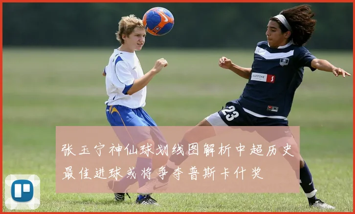 张玉宁神仙球划线图解析中超历史最佳进球或将争夺普斯卡什奖
