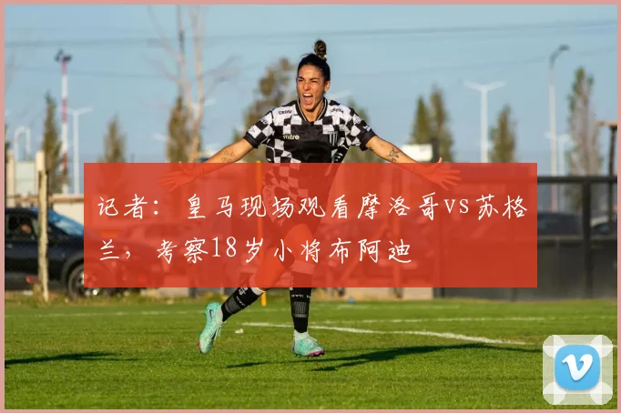 记者：皇马现场观看摩洛哥vs苏格兰，考察18岁小将布阿迪