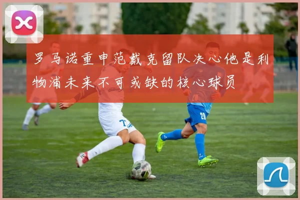罗马诺重申范戴克留队决心他是利物浦未来不可或缺的核心球员