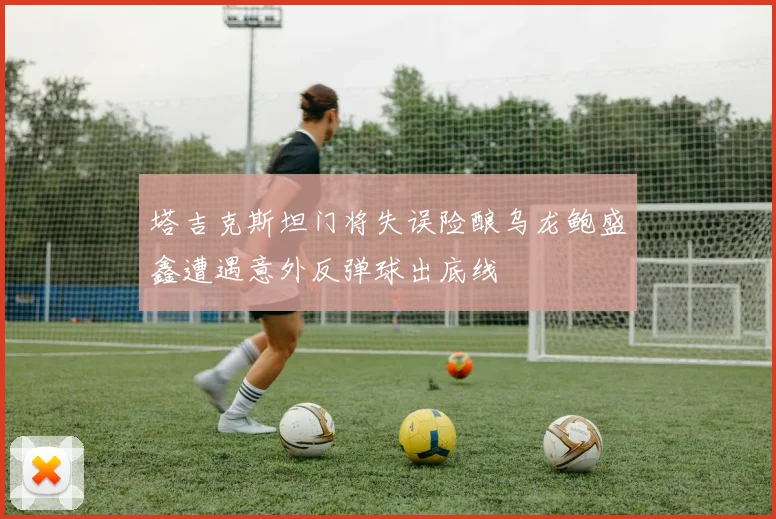 塔吉克斯坦门将失误险酿乌龙鲍盛鑫遭遇意外反弹球出底线